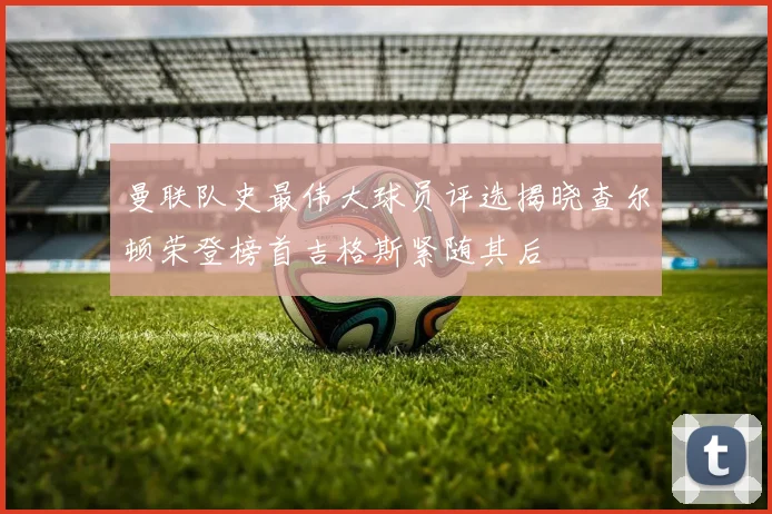 曼联队史最伟大球员评选揭晓查尔顿荣登榜首吉格斯紧随其后