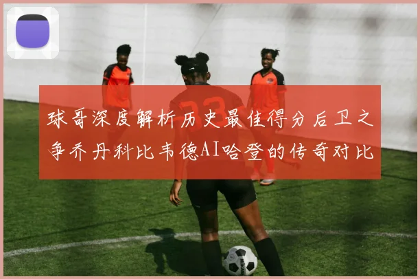 球哥深度解析历史最佳得分后卫之争乔丹科比韦德AI哈登的传奇对比