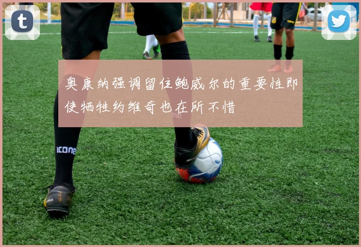 奥康纳强调留住鲍威尔的重要性即使牺牲约维奇也在所不惜