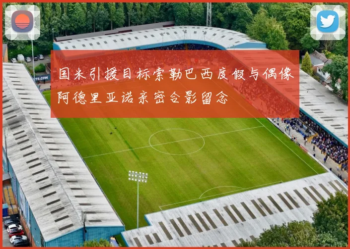 国米引援目标索勒巴西度假与偶像阿德里亚诺亲密合影留念