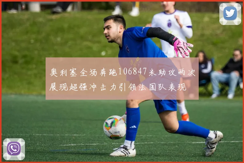 奥利塞全场奔跑106847米助攻两次展现超强冲击力引领法国队表现
