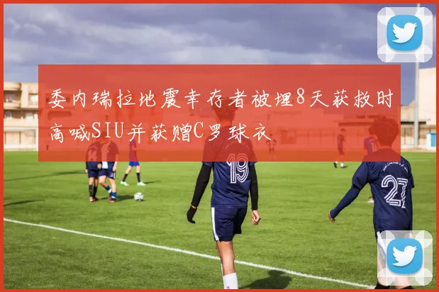 委内瑞拉地震幸存者被埋8天获救时高喊SIU并获赠C罗球衣