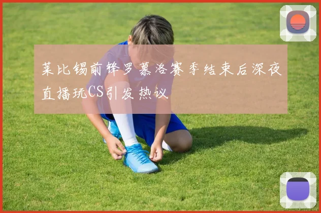 莱比锡前锋罗慕洛赛季结束后深夜直播玩CS引发热议